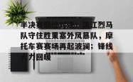 爱游戏入口下载app -关于半决赛巅峰对决！漓江烈马队守住胜果塞外风暴队，摩托车赛赛场再起波澜；锋线火力回暖的信息